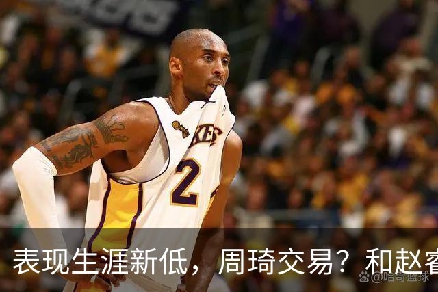 表现生涯新低，周琦交易？和赵睿互动，谁注意他表态，去向曝光